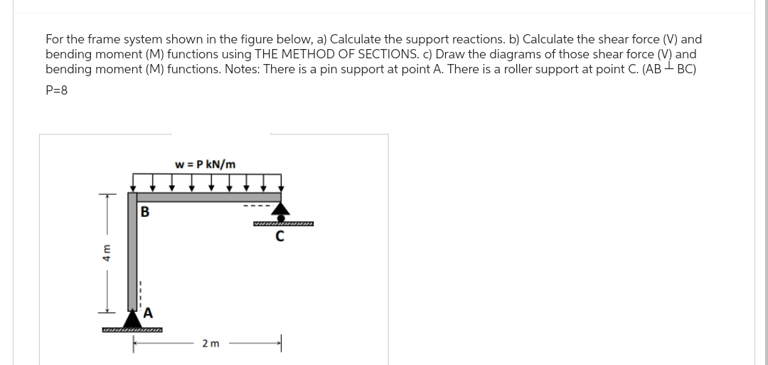 For the frame system shown in the figure below, a) Calculate the support reactions. b) Calculate the shear force (V) and
bending moment (M) functions using THE METHOD OF SECTIONS. c) Draw the diagrams of those shear force (V) and
bending moment (M) functions. Notes: There is a pin support at point A. There is a roller support at point C. (AB - BC)
P=8
B
w = P kN/m
2 m
C