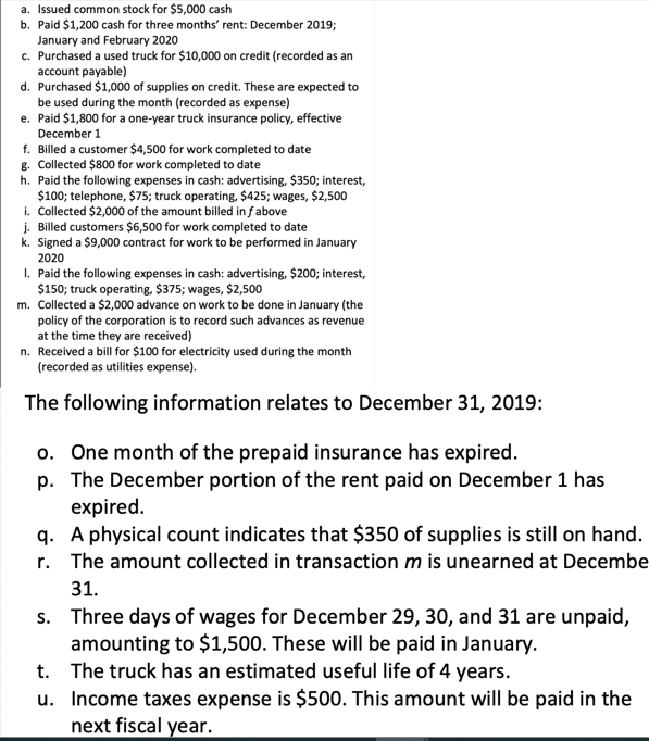 a. Issued common stock for $5,000 cash
b. Paid $1,200 cash for three months' rent: December 2019;
January and February 2020
c. Purchased a used truck for $10,000 on credit (recorded as an
account payable)
d. Purchased $1,000 of supplies on credit. These are expected to
be used during the month (recorded as expense)
e. Paid $1,800 for a one-year truck insurance policy, effective
December 1
f. Billed a customer $4,500 for work completed to date
g. Collected $800 for work completed to date
h. Paid the following expenses in cash: advertising, $350; interest,
$100; telephone, $75; truck operating, $425; wages, $2,500
i. Collected $2,000 of the amount billed in f above
j. Billed customers $6,500 for work completed to date
k. Signed a $9,000 contract for work to be performed in January
2020
1. Paid the following expenses in cash: advertising, $200; interest,
$150; truck operating, $375; wages, $2,500
m. Collected a $2,000 advance on work to be done in January (the
policy of the corporation is to record such advances as revenue
at the time they are received)
n. Received a bill for $100 for electricity used during the month
(recorded as utilities expense).
The following information relates to December 31, 2019:
o. One month of the prepaid insurance has expired.
p. The December portion of the rent paid on December 1 has
expired.
q. A physical count indicates that $350 of supplies is still on hand.
r. The amount collected in transaction m is unearned at Decembe
31.
s. Three days of wages for December 29, 30, and 31 are unpaid,
amounting to $1,500. These will be paid in January.
The truck has an estimated useful life of 4 years.
Income taxes expense is $500. This amount will be paid in the
next fiscal year.
t.
u.