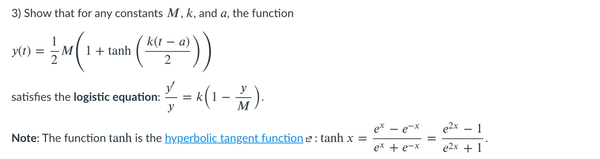3) Show that for any constants M, k, and a, the function
(놀의))
1
- M1+ tanh
k(t – a)
-
y(t) =
2
y
satisfies the logistic equation:
y
= (1 - )
y
e* – e-x
e2x
1
Note: The function tanh is the hyperbolic tangent function 2 : tanh x =
ex + e-x
e2x + 1
