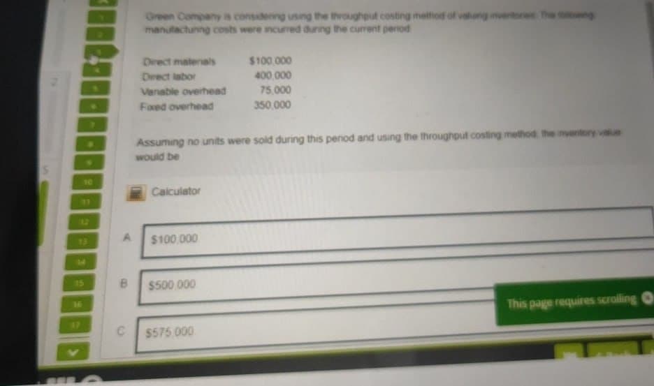 Green Company is considering using the throughput costing method of valung inventories. The towing
manufacturing costs were incurred during the current period
Direct materials
$100,000
Direct labor
400,000
Vanable overhead
75,000
Fixed overhead
350,000
10
17
Assuming no units were sold during this period and using the throughput costing method, the inventory value
would be
Calculator
12
13
A
$100,000
14
15
B
$500.000
16
This page requires scrolling O
17
C
$575,000
