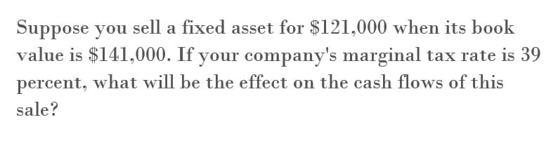 Suppose you sell a fixed asset for $121,000 when its book
value is $141,000. If your company's marginal tax rate is 39
percent, what will be the effect on the cash flows of this
sale?