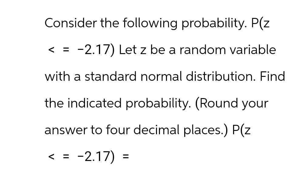 Consider the following probability. P(z
<
=
-2.17) Let z be a random variable
with a standard normal distribution. Find
the indicated probability. (Round your
answer to four decimal places.) P(z
< = -2.17) =