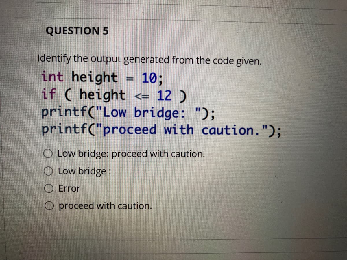 QUESTION 5
Identify the output generated from the code given.
int height
if ( height <= 12 )
printf("Low bridge: ");
printf("proceed with caution.");
10;
%3D
O Low bridge: proceed with caution.
O Low bridge:
O Error
O proceed with caution.
