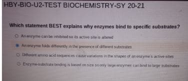 HBY-BIO-U2-TEST BIOCHEMISTRY-SY 20-21
Which statement BEST explains why enzymes bind to specific substrates?
O Anenryme can be inibted se ds active site is altered
An enzyme faids ditterently in the presence of diferent substrates
O Diferert amino acd seguences cause variations in the shapes of an enzymes active sites
O Enzymesubstrate binding is based on sze so ony large enrymes can bind to large ubstrates
