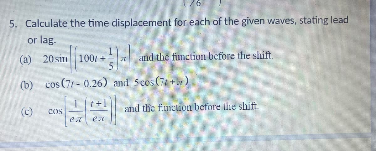 76
5. Calculate the time displacement for each of the given waves, stating lead
or lag.
(a) 20 sin 100t+
|| +37 and the function before the shift.
(b) cos(7t-0.26) and 5 cos(71+7)
(c)
COS
t +1
en eл
and the function before the shift.