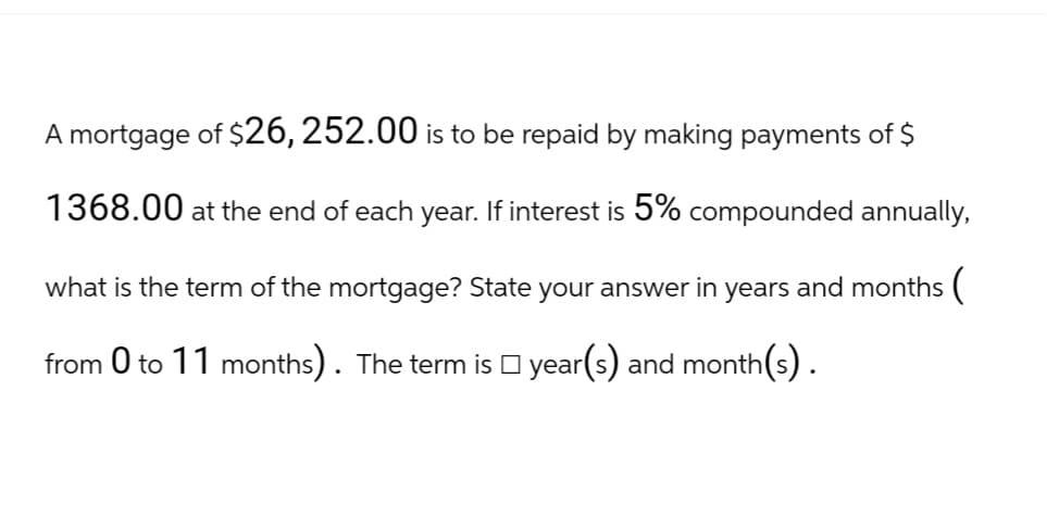 A mortgage of $26, 252.00 is to be repaid by making payments of $
1368.00 at the end of each year. If interest is 5% compounded annually,
what is the term of the mortgage? State your answer in years and months (
from 0 to 11 months). The term is □ year(s) and month(s).