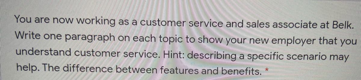 You are now working as a customer service and sales associate at Belk.
Write one paragraph on each topic to show your new employer that you
understand customer service. Hint: describing a specific scenario may
help. The difference between features and benefits.
