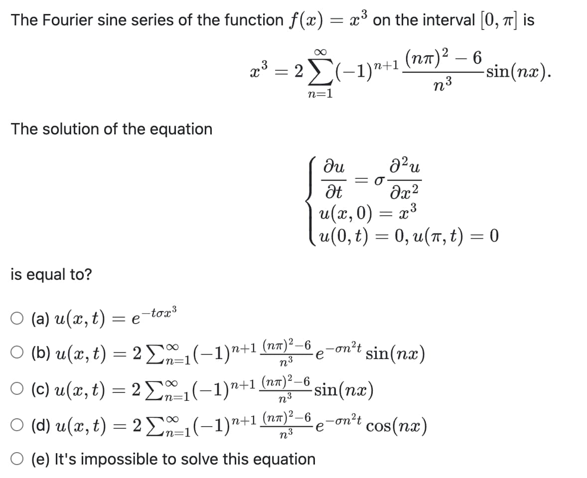 The Fourier sine series of the function f(x) = x³ on the interval [0, π] is
The solution of the equation
3
x³ = 2(-1)+1
n=1
(Nπ) 2 - 6
n3
-sin(nx).
is equal to?
ди
a²u
Ət
მ2
u(x, 0) = x³
- u(0,t) = 0, u(T,t)=0
O (a) u(x,t) = e
-tox³
○
(b) u(x,t) = 2Σx²-1 (−1) n+1 (nπ)² -
-6
-on²t
e
n3
sin(nx)
n=1
○ (c) u(x,t) = 2 (−1) n+1 (nm) 2-6 sin(nx)
Σx-1
n3
○ (d) u(x,t) = 2x-1 (−1) n+1 (nm) 2-6 e-on²+ cos(nx)
n=1
n³
(e) It's impossible to solve this equation