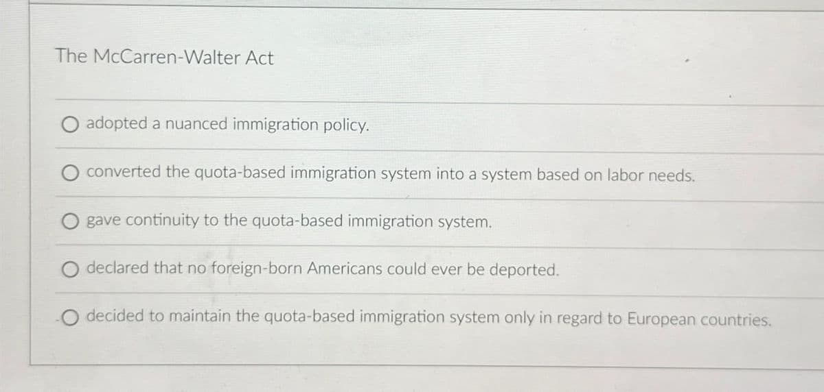 The McCarren-Walter Act
adopted a nuanced immigration policy.
converted the quota-based immigration system into a system based on labor needs.
gave continuity to the quota-based immigration system.
declared that no foreign-born Americans could ever be deported.
O decided to maintain the quota-based immigration system only in regard to European countries.