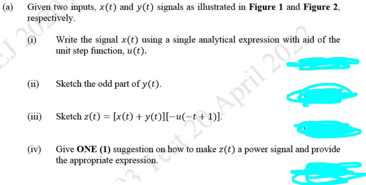 (a)
Given two inputs, x(t) and y(t) signals as illustrated in Figure 1 and Figure 2,
respectively.
J 20%
Write the signal x(t) using a single analytical expression with aid of the
unit step function, u(t).
(ii)
Sketch the odd part of y(t).
(111)
Sketch z(t) = [x(t) + y(t)][-u(-t+ 1)].
20April 20%.
(iv)
Give ONE (1) suggestion on how to make z(t) a power signal and provide
the appropriate expression.
