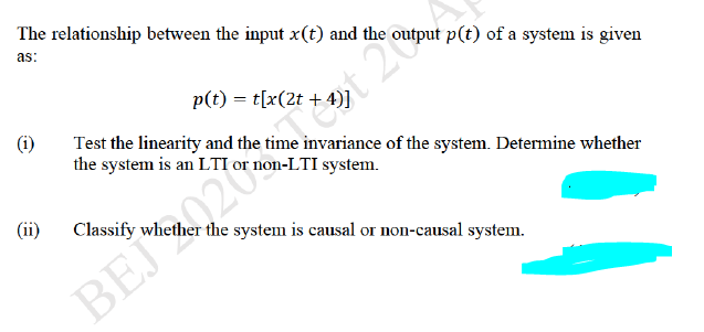 The relationship between the input x(t) and the output p(t) of a system is given
as:
p(t) = t[x(2t +
Test the linearity and the time invariance of the system. Determine whether
the system is an LTI or non-LTI system.
Tet 20
(ii)
Classify whether the system is causal or non-causal system.
BEJ20
