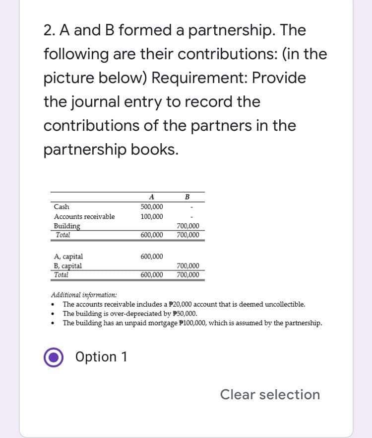 2. A and B formed a partnership. The
following are their contributions: (in the
picture below) Requirement: Provide
the journal entry to record the
contributions of the partners in the
partnership books.
A
B
Cash
500,000
Accounts receivable
100,000
Building
Total
600,000
700,000
700,000
A, capital
B, capital
Total
600,000
700,000
600,000
700,000
Additional information:
• The accounts receivable includes a P20,000 account that is deemed uncollectible.
• The building is over-depreciated by P50,000.
• The building has an unpaid mortgage P100,000, which is assumed by the partnership.
Option 1
Clear selection
