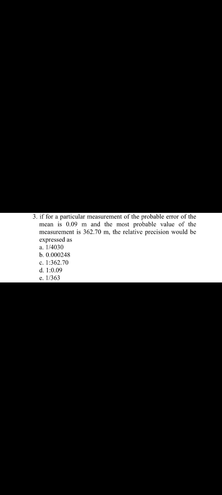 3. if for a particular measurement of the probable error of the
mean is 0.09 m and the most probable value of the
measurement is 362.70 m, the relative precision would be
expressed as
a. 1/4030
b. 0.000248
c. 1:362.70
d. 1:0.09
e. 1/363
