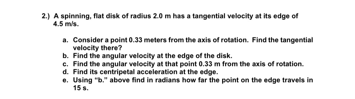 2.) A spinning, flat disk of radius 2.0 m has a tangential velocity at its edge of
4.5 m/s.
a. Consider a point 0.33 meters from the axis of rotation. Find the tangential
velocity there?
b. Find the angular velocity at the edge of the disk.
c. Find the angular velocity at that point 0.33 m from the axis of rotation.
d. Find its centripetal acceleration at the edge.
e. Using "b." above find in radians how far the point on the edge travels in
15 s.