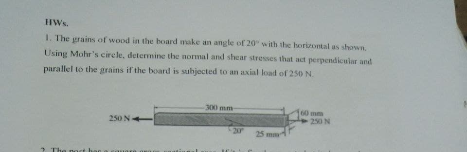 HWs.
1. The grains of wood in the board make an angle of 20° with the horizontal as shown.
Using Mohr's circle, determine the normal and shear stresses that act perpendicular and
parallel to the grains if the board is subjected to an axial load of 250 N.
300 mm
60 mm
250 N
250 N
20
25 mm
2 The ost hac n
1oro oroco
