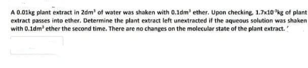 A 0.01kg plant extract in 2dm' of water was shaken with 0.1dm' ether. Upon checking, 1.7x10 kg of plant
extract passes into ether. Determine the plant extract left unextracted if the aqueous solution was shaken
with 0.1dm ether the second time. There are no changes on the molecular state of the plant extract.'
