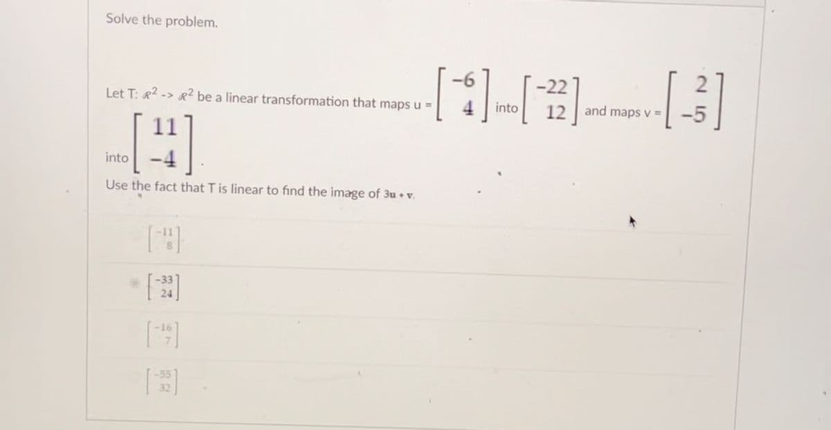 Solve the problem.
Let T: R2-> R2 be a linear transformation that maps u =
11
-22
-[-[][]
into 12 and maps v =
into
Use the fact that T is linear to find the image of 3u + v.
[23]
[49]
18 5