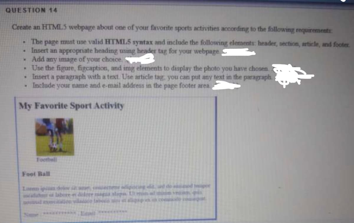 QUESTION 14
Create an HTMLS webpage aboust one of your favorite sports activities according to the following requirements
The page must use valid HTMLS syntax and include the following elements: header, section, article, and footer.
Insert an appropriate heading using header tag for your webpage
Add any image of your chotce.
• Use the figure, figcaption, and img elements to display the photo you have chosen.
•Insert a paragraph with a text. Use article tag, you can put any text in the paragraph.
• Include your name and e-mail address in the page footer area.
My Favorite Sport Activity
Toothell
Fool Ball
Loren ipin dolor t set, cecteme odipdcng eld. ad do d tper
naduht labere et dolere magsa slap Uim ad niim veamquis
extation vilaico tabors iiit aliqud con o coegat
pou
