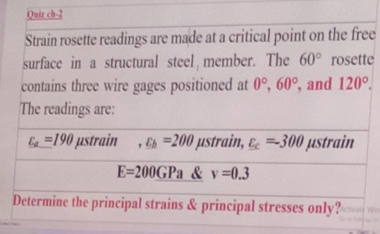 Quiz ch-2
Strain rosette readings are made at a critical point on the free
surface in a structural steel, member. The 60° rosette
contains three wire gages positioned at 0°, 60°, and 120°
The readings are:
Ea=190 ustrain, Eh=200 ustrain, &c=300 µstrain
E-200GPa & v=0.3
Determine the principal strains & principal stresses only?Activate Wins