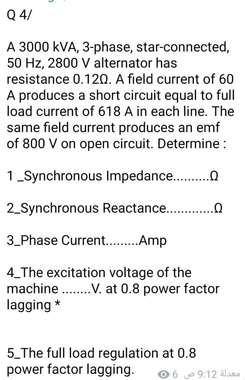 Q 4/
A 3000 kVA, 3-phase, star-connected,
50 Hz, 2800 V alternator has
resistance 0.120. A field current of 60
A produces a short circuit equal to full
load current of 618 A in each line. The
same field current produces an emf
of 800 V on open circuit. Determine :
1_Synchronous Impedance ..
2_Synchronous Reactance.. .
3_Phase Current. .Amp
4_The excitation voltage of the
machine ...V. at 0.8 power factor
lagging *
5_The full load regulation at 0.8
power factor lagging.
معدلة 9:12 ص
