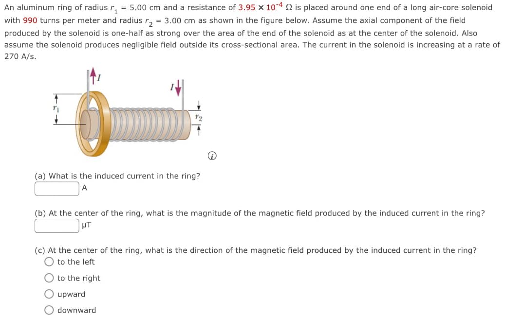An aluminum ring of radius r₁ = 5.00 cm and a resistance of 3.95 × 10-40 is placed around one end of a long air-core solenoid
with 990 turns per meter and radius r₂ = 3.00 cm as shown in the figure below. Assume the axial component of the field
produced by the solenoid is one-half as strong over the area of the end of the solenoid as at the center of the solenoid. Also
assume the solenoid produces negligible field outside its cross-sectional area. The current in the solenoid is increasing at a rate of
270 A/S.
12
(a) What is the induced current in the ring?
A
(b) At the center of the ring, what is the magnitude of the magnetic field produced by the induced current in the ring?
μτ
(c) At the center of the ring, what is the direction of the magnetic field produced by the induced current in the ring?
to the left
to the right
upward
downward