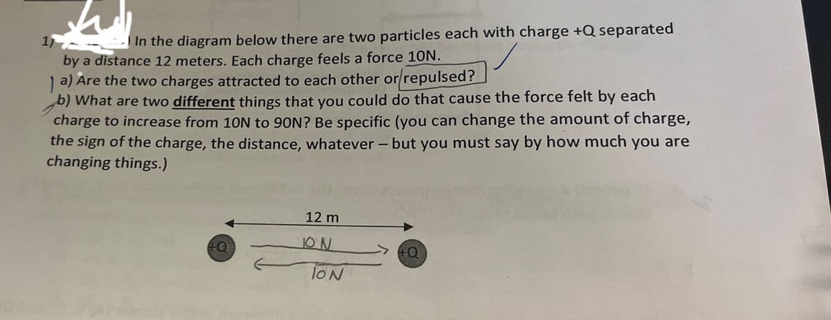 1
1
In the diagram below there are two particles each with charge +Q separated
by a distance 12 meters. Each charge feels a force 10N.
a) Are the two charges attracted to each other or/repulsed?
b) What are two different things that you could do that cause the force felt by each
charge to increase from 10N to 90N? Be specific (you can change the amount of charge,
the sign of the charge, the distance, whatever - but you must say by how much you are
changing things.)
12 m
ON
+Q
+Q
TON