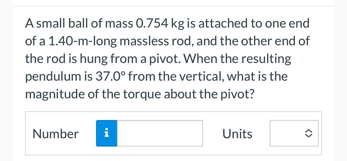 A small ball of mass 0.754 kg is attached to one end
of a 1.40-m-long massless rod, and the other end of
the rod is hung from a pivot. When the resulting
pendulum is 37.0° from the vertical, what is the
magnitude of the torque about the pivot?
Number i
Units
<>