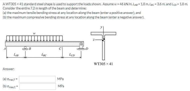 AWT305 x 41 standard steel shape is used to support the loads shown. Assume w = 46 kN/m, LAB = 1.8 m, Lec = 3.6 m, and LcD = 1.8 m.
Consider the entire 7.2 m length of the beam and determine:
(a) the maximum tensile bending stress at any location along the beam (enter a positive answer), and
(b) the maximum compressive bending stress at any location along the beam (enter a negative answer).
B
LAB
LBC
LCD
WT305 x 41
Answer:
MPa
(a) OmaxT=
MPa
(b) ơmaxc=
