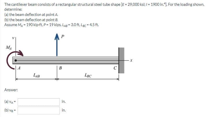 The cantilever beam consists of a rectangular structural steel tube shape [E = 29,000 ksi; I = 1900 in."). For the loading shown,
determine:
(a) the beam deflection at point A.
(b) the beam deflection at point B.
Assume Ma = 190 kip-ft, P= 19 kips, LAB = 3.0 ft, Lgc = 4.5 ft.
MA
LAB
LBC
Answer:
(a) VA=
in.
(b) vg =
in.
