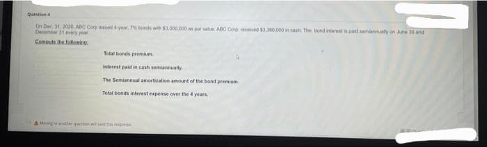 Question 4
On Dec 31, 2020, ABC Corp issued 4-year, 7% bonds with $3.000.000 as par value ABC Corp. received $3,300,000 in cash. The bond interest is paid semiannually on June 30 and
December 31 every year
Compute the following:
Total bonds premium
Interest paid in cash semiannually
The Semiannual amortization amount of the bond premium.
Total bonds interest expense over the 4 years.
& Mong anther question will save this respons