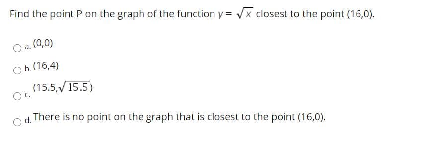 Find the point P on the graph of the function y = Vx closest to the point (16,0).
a. (0,0)
O b.(16,4)
(15.5,V15.5)
d.
There is no point on the graph that is closest to the point (16,0).
