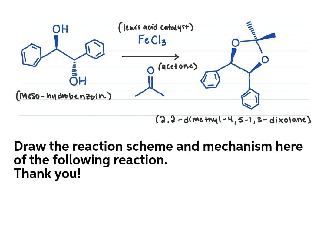 (lewis acid catalyst)
FeCl3
он
(acetone)
OH
(meso - hy dro benzoin)
(2,2-dime thyl-4,5-1,3-dixolane)
Draw the reaction scheme and mechanism here
of the following reaction.
Thank you!
