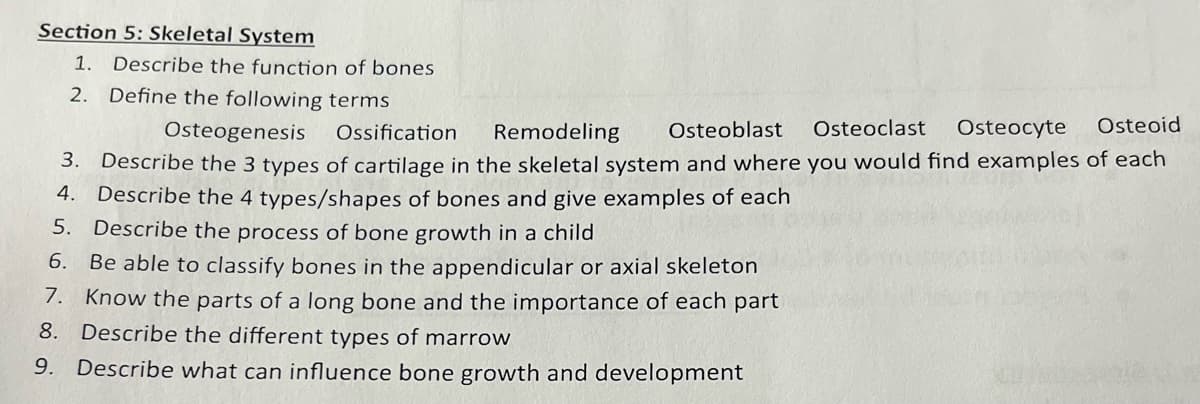 Section 5: Skeletal System
1. Describe the function of bones
2. Define the following terms
Osteoid
Osteogenesis
Ossification
Remodeling Osteoblast Osteoclast Osteocyte
3. Describe the 3 types of cartilage in the skeletal system and where you would find examples of each
4. Describe the 4 types/shapes of bones and give examples of each
5. Describe the process of bone growth in a child
6.
Be able to classify bones in the appendicular or axial skeleton
Know the parts of a long bone and the importance of each part
8. Describe the different types of marrow
7.
9. Describe what can influence bone growth and development