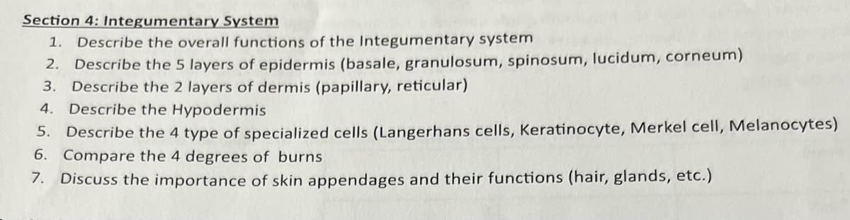 Section 4: Integumentary System
1. Describe the overall functions of the Integumentary system
2. Describe the 5 layers of epidermis (basale, granulosum, spinosum, lucidum, corneum)
3. Describe the 2 layers of dermis (papillary, reticular)
4. Describe the Hypodermis
5. Describe the 4 type of specialized cells (Langerhans cells, Keratinocyte, Merkel cell, Melanocytes)
6. Compare the 4 degrees of burns
7. Discuss the importance of skin appendages and their functions (hair, glands, etc.)