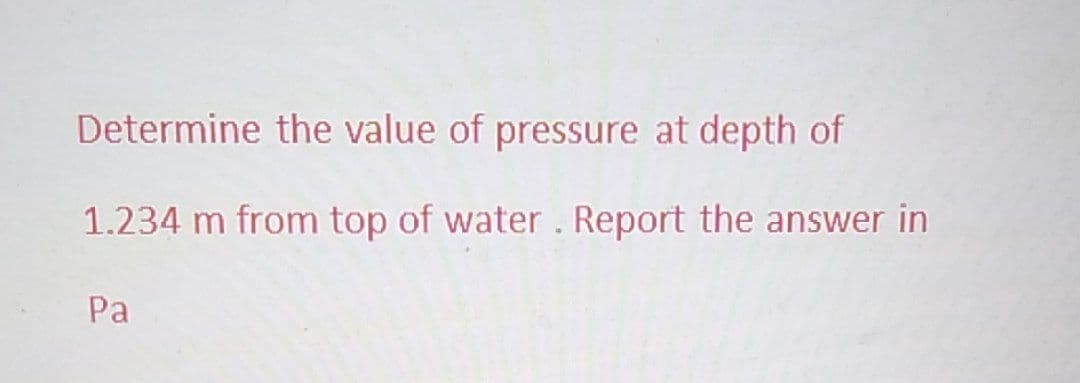 Determine the value of pressure at depth of
1.234 m from top of water. Report the answer in
Pa