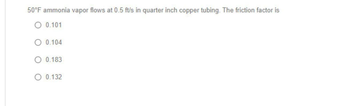 50°F ammonia vapor flows at 0.5 ft/s in quarter inch copper tubing. The friction factor is
O 0.101
O 0.104
O 0.183
O 0.132
