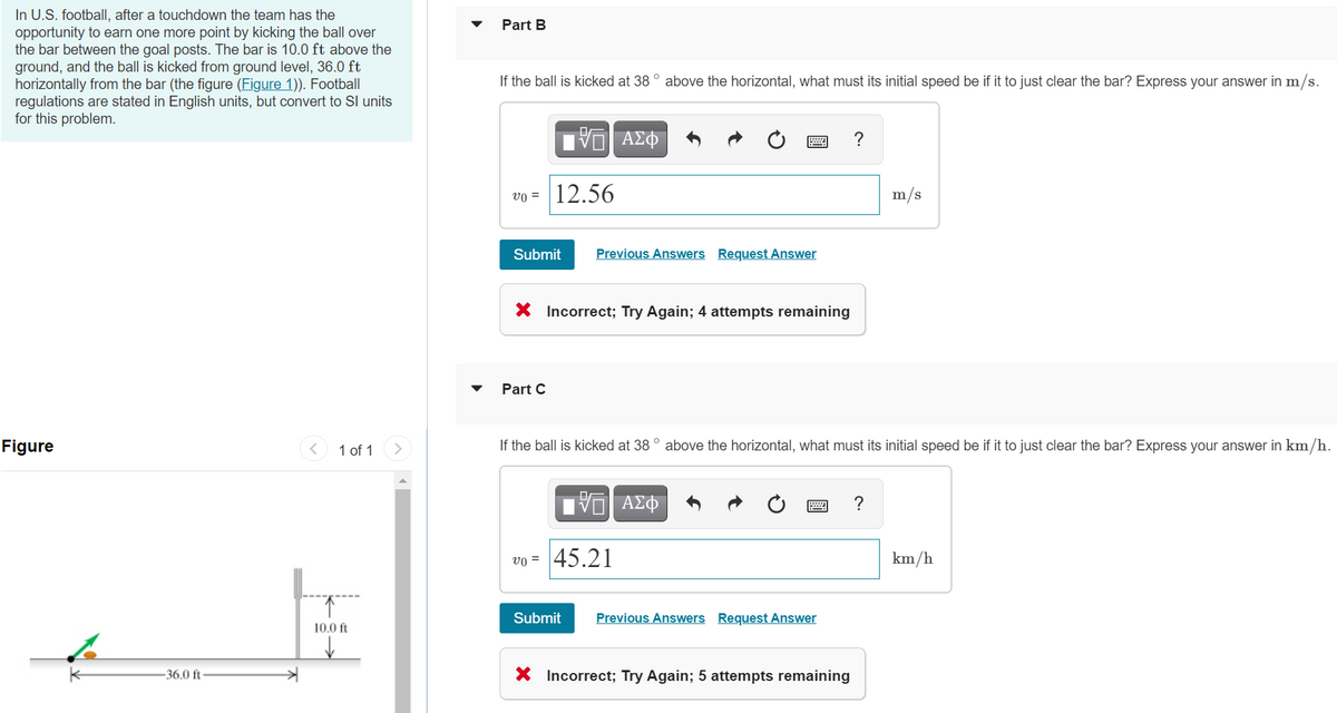 In U.S. football, after a touchdown the team has the
opportunity to earn one more point by kicking the ball over
the bar between the goal posts. The bar is 10.0 ft above the
ground, and the ball is kicked from ground level, 36.0 ft
horizontally from the bar (the figure (Figure 1)). Football
regulations are stated in English units, but convert to Sl units
for this problem.
Part B
If the ball is kicked at 38 ° above the horizontal, what must its initial speed be if it to just clear the bar? Express your answer in m/s.
ΑΣΦ
vo = |12.56
m/s
Submit
Previous Answers Request Answer
X Incorrect; Try Again; 4 attempts remaining
Part C
Figure
1 of 1
If the ball is kicked at 38 ° above the horizontal, what must its initial speed be if it to just clear the bar? Express your answer in km/h.
ΑΣΦ
vo = 45.21
km/h
Submit
Previous Answers Request Answer
10.0 ft
-36.0 ft
X Incorrect; Try Again; 5 attempts remaining
