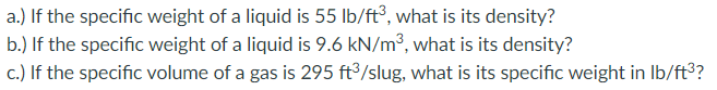 a.) If the specific weight of a liquid is 55 lb/ft³, what is its density?
b.) If the specific weight of a liquid is 9.6 kN/m³, what is its density?
c.) If the specific volume of a gas is 295 ft³/slug, what is its specific weight in Ib/ft?
