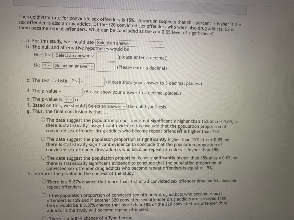 The recidivism rate for convicted sex offenders is 15%. A warden suspects that this percent is higher if the
sex offender is also a drug addict. Of the 320 convicted sex offenders who were also drug addicts, 58 of
them became repeat offenders. What can be concluded at the a = 0.05 level of significance?
a. For this study, we should use Select an answer
b. The null and alternative hypotheses would be:
Select an answer ✓
Ho: ?
H₁: ?
Select an answer ✓
c. The test statistic ? -
d. The p-value =
e. The p-value is ? ✓ a
f. Based on this, we should
g. Thus, the final conclusion is that ...
(please enter a decimal)
(Please enter a decimal)
(please show your answer to 3 decimal places.)
(Please show your answer to 4 decimal places.)
Select an answer the null hypothesis.
O The data suggest the population proportion is not significantly higher than 15% at a = 0.05, so
there is statistically insignificant evidence to conclude that the population proportion of
convicted sex offender drug addicts who become repeat offenders is higher than 15%.
O The data suggest the populaton proportion is significantly higher than 15% at a = 0.05, so
there is statistically significant evidence to conclude that the population proportion of
convicted sex offender drug addicts who become repeat offenders is higher than 15%.
O The data suggest the population proportion is not significantly higher than 15% at a = 0.05, so
there is statistically significant evidence to conclude that the population proportion of
convicted sex offender drug addicts who become repeat offenders is equal to 15%.
h. Interpret the p-value in the context of the study.
O There is a 5.87% chance that more than 15% of all convicted sex offender drug addicts become
repeat offenders.
If the population proportion of convicted sex offender drug addicts who become repeat
offenders is 15% and if another 320 convicted sex offender drug addicts are surveyed then
there would be a 5.87% chance that more than 18% of the 320 convicted sex offender drug
addicts in the study will become repeat offenders.
There is a 5.87% chance of a Type I error.