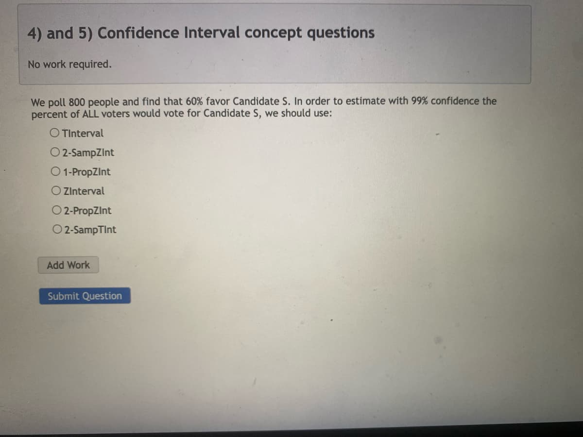4) and 5) Confidence Interval concept questions
No work required.
We poll 800 people and find that 60% favor Candidate S. In order to estimate with 99% confidence the
percent of ALL voters would vote for Candidate S, we should use:
O TInterval
O2-SampZint
1-PropZInt
O ZInterval
O2-PropZInt
O2-SampTint
Add Work
Submit Question
