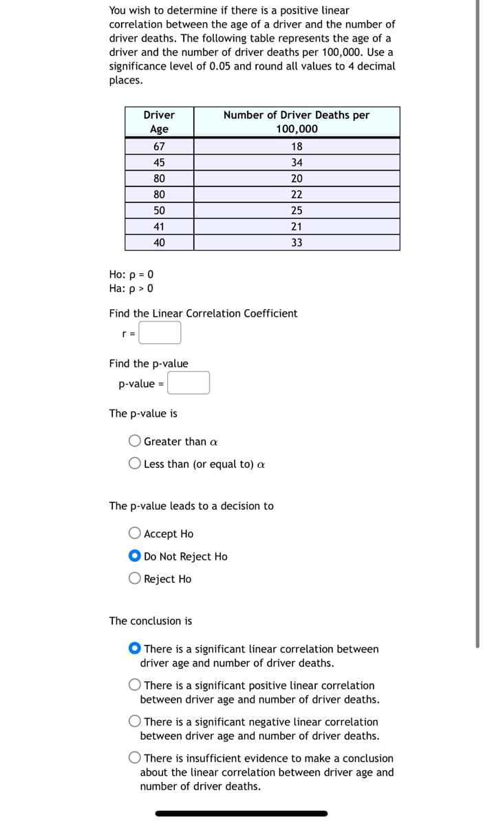 You wish to determine if there is a positive linear
correlation between the age of a driver and the number of
driver deaths. The following table represents the age of a
driver and the number of driver deaths per 100,000. Use a
significance level of 0.05 and round all values to 4 decimal
places.
Driver
Age
67
45
80
80
50
41
40
r =
Ho: p = 0
Ha: p > 0
Find the Linear Correlation Coefficient
Find the p-value
p-value =
The p-value is
Number of Driver Deaths per
100,000
Greater than a
O Less than (or equal to) a
The p-value leads to a decision to
Accept Ho
Do Not Reject Ho
O Reject Ho
The conclusion is
18
34
20
22
25
21
33
● There is a significant linear correlation between
driver age and number of driver deaths.
O There is a significant positive linear correlation
between driver age and number of driver deaths.
O There is a significant negative linear correlation
between driver age and number of driver deaths.
There is insufficient evidence to make a conclusion
about the linear correlation between driver age and
number of driver deaths.