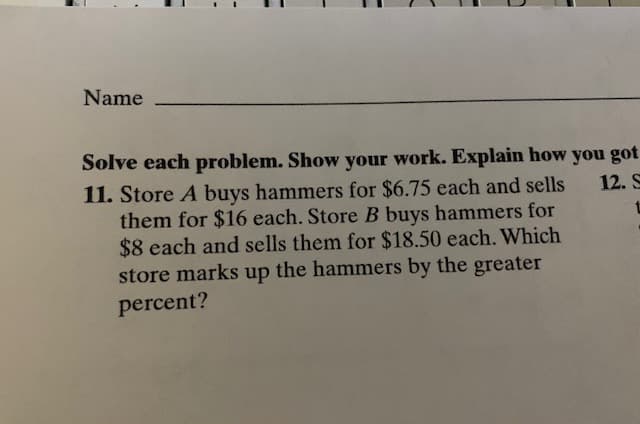 Name
Solve each problem. Show your work. Explain how you got
11. Store A buys hammers for $6.75 each and sells
them for $16 each. Store B buys hammers for
$8 each and sells them for $18.50 each. Which
store marks up the hammers by the greater
12. S
percent?

