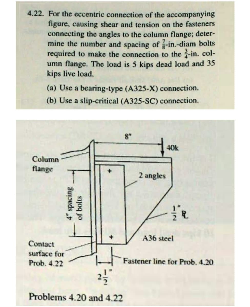 4.22. For the eccentric connection of the accompanying
figure, causing shear and tension on the fasteners
connecting the angles to the column flange; deter-
mine the number and spacing of -in.-diam bolts
required to make the connection to the -in. col-
umn flange. The load is 5 kips dead load and 35
kips live load.
(a) Use a bearing-type (A325-X) connection.
(b) Use a slip-critical (A325-SC) connection.
8"
40k
Column
flange
2 angles
A36 steel
Contact
surface for
Prob. 4.22
Fastener line for Prob. 4.20
Problems 4.20 and 4.22
4" spacing
of bolts

