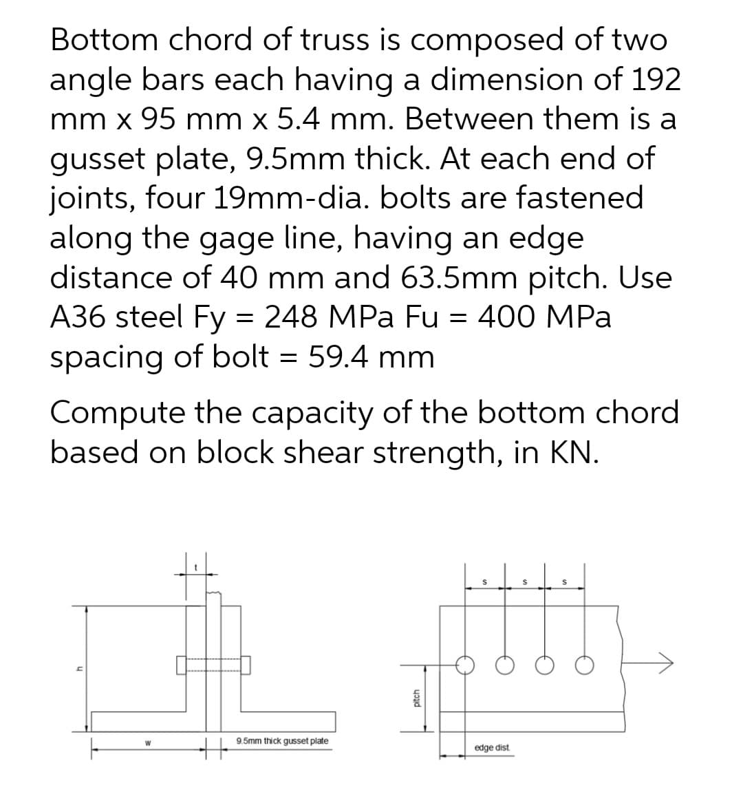 Bottom chord of truss is composed of two
angle bars each having a dimension of 192
mm x 95 mm x 5.4 mm. Between them is a
gusset plate, 9.5mm thick. At each end of
joints, four 19mm-dia. bolts are fastened
along the gage line, having an edge
distance of 40 mm and 63.5mm pitch. Use
A36 steel Fy = 248 MPa Fu = 400 MPa
spacing of bolt = 59.4 mm
Compute the capacity of the bottom chord
based on block shear strength, in KN.
9.5mm thick gusset plate
edge dist
