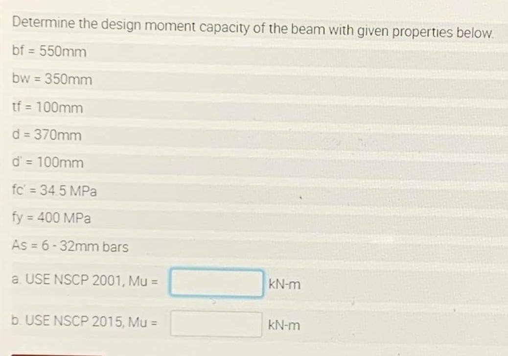 Determine the design moment capacity of the beam with given properties below.
bf = 550mm
bw 350mm
tf = 100mm
%3D
d = 370mm
%3D
d' = 100mm
%3D
fc' = 34.5 MPa
fy = 400 MPa
%3D
As = 6-32mm bars
a USE NSCP 2001, Mu =
kN-m
b. USE NSCP 2015, Mu =
kN-m

