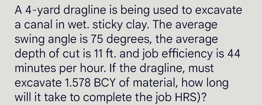 A 4-yard dragline is being used to excavate
a canal in wet. sticky clay. The average
swing angle is 75 degrees, the average
depth of cut is 11 ft. and job efficiency is 44
minutes per hour. If the dragline, must
excavate 1.578 BCY of material, how long
will it take to complete the job HRS)?
