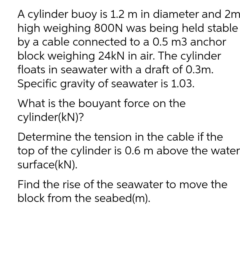A cylinder buoy is 1.2 m in diameter and 2m
high weighing 800N was being held stable
by a cable connected to a 0.5 m3 anchor
block weighing 24kN in air. The cylinder
floats in seawater with a draft of 0.3m.
Specific gravity of seawater is 1.03.
What is the bouyant force on the
cylinder(kN)?
Determine the tension in the cable if the
top of the cylinder is 0.6 m above the water
surface(kN).
Find the rise of the seawater to move the
block from the seabed(m).
