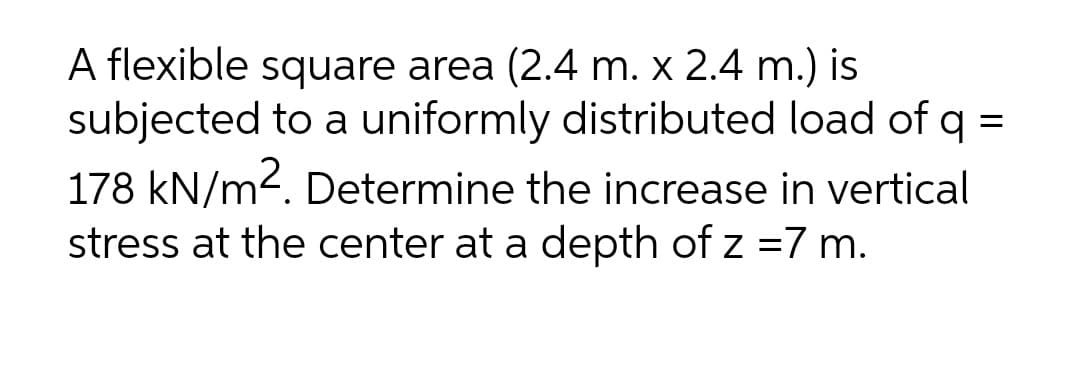 A flexible square area (2.4 m. x 2.4 m.) is
subjected to a uniformly distributed load of q =
178 kN/m2. Determine the increase in vertical
stress at the center at a depth of z =7 m.
