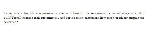 Terrell is a barber who can perform a shave and a haircut to a customer at a constant marginal cost of
$4. If Terrell charges each customer $10 and serves seven customers, how much producer surplus has
he earned?