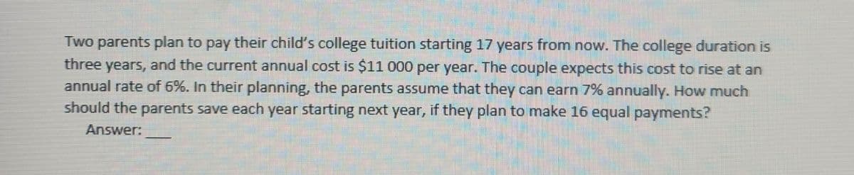 Two parents plan to pay their child's college tuition starting 17 years from now. The college duration is
three years, and the current annual cost is $11 000 per year. The couple expects this cost to rise at an
annual rate of 6%. In their planning, the parents assume that they can earn 7% annually. How much
should the parents save each year starting next year, if they plan to make 16 equal payments?
Answer:
